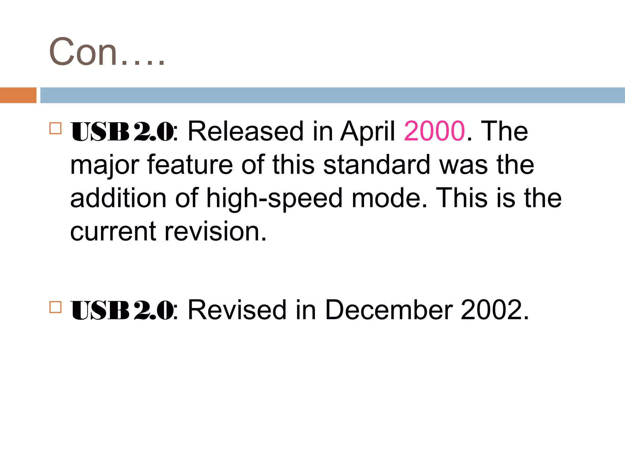 Con….
 USB2.0: Released in April 2000. The
major feature of this standard was the
addition of high-speed mode. This is the
current revision.
 USB2.0: Revised in December 2002.
 