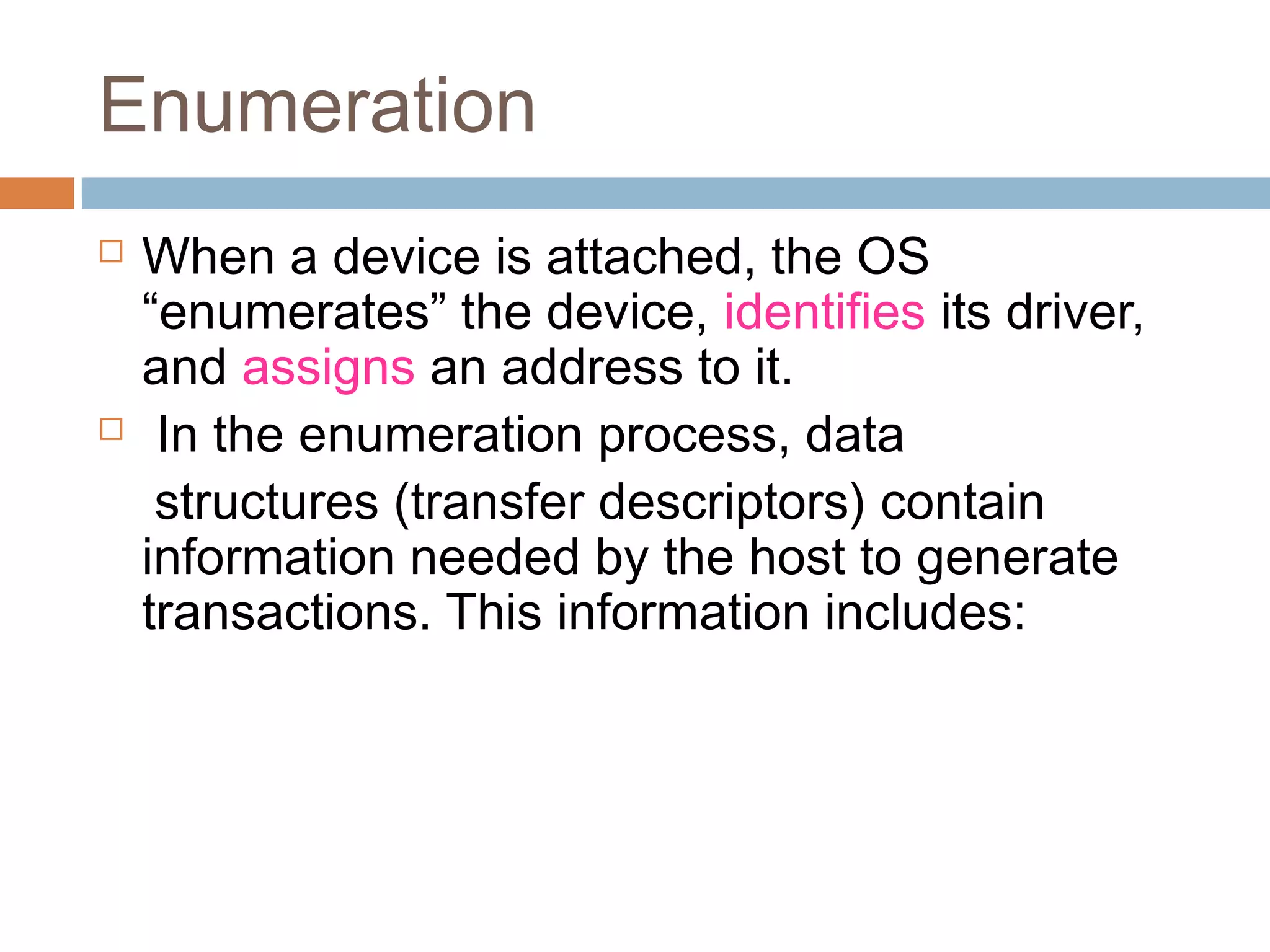 Enumeration
 When a device is attached, the OS
“enumerates” the device, identifies its driver,
and assigns an address to it.
 In the enumeration process, data
structures (transfer descriptors) contain
information needed by the host to generate
transactions. This information includes:
 