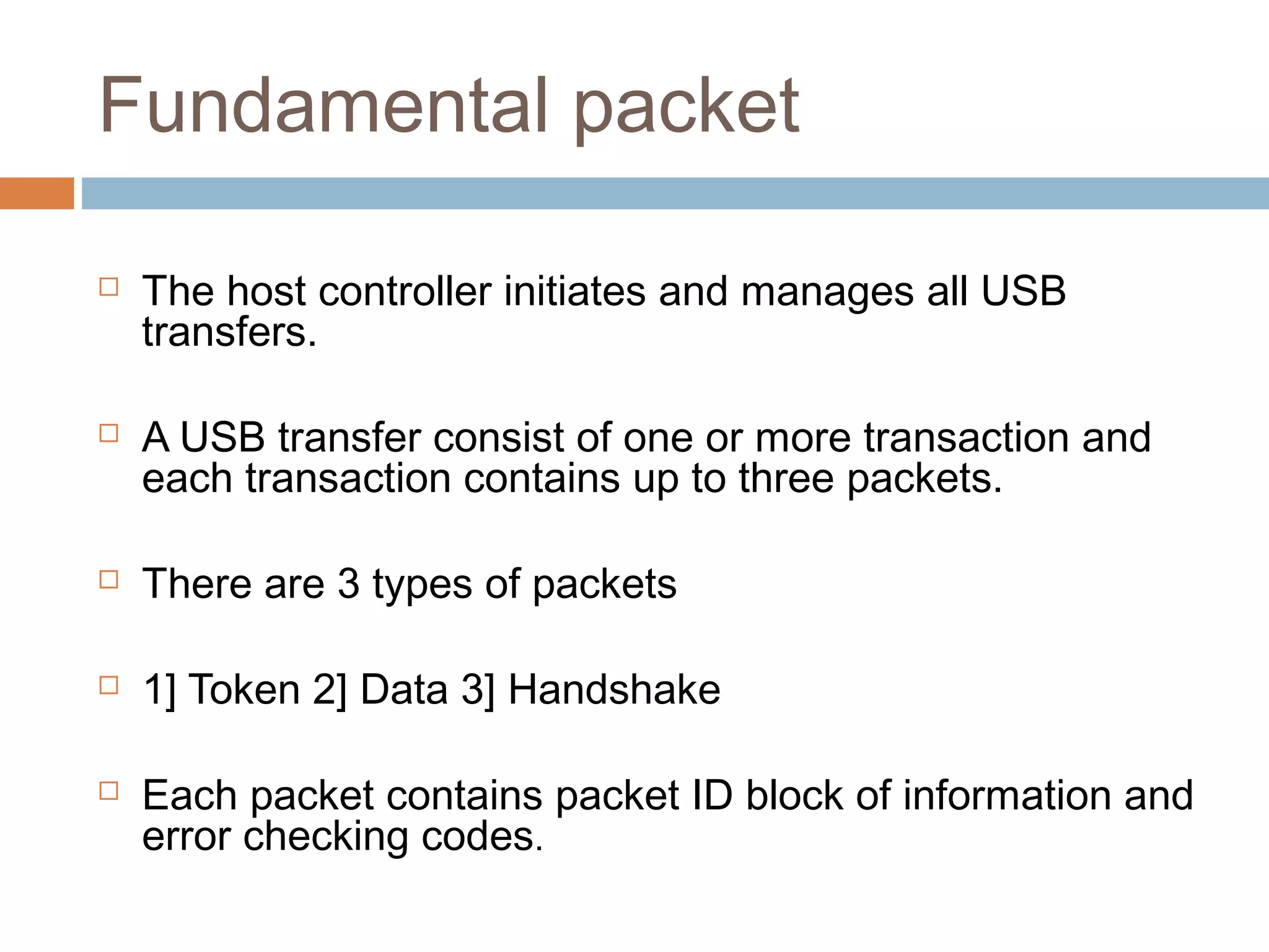 Fundamental packet
 The host controller initiates and manages all USB
transfers.
 A USB transfer consist of one or more transaction and
each transaction contains up to three packets.
 There are 3 types of packets
 1] Token 2] Data 3] Handshake
 Each packet contains packet ID block of information and
error checking codes.
 