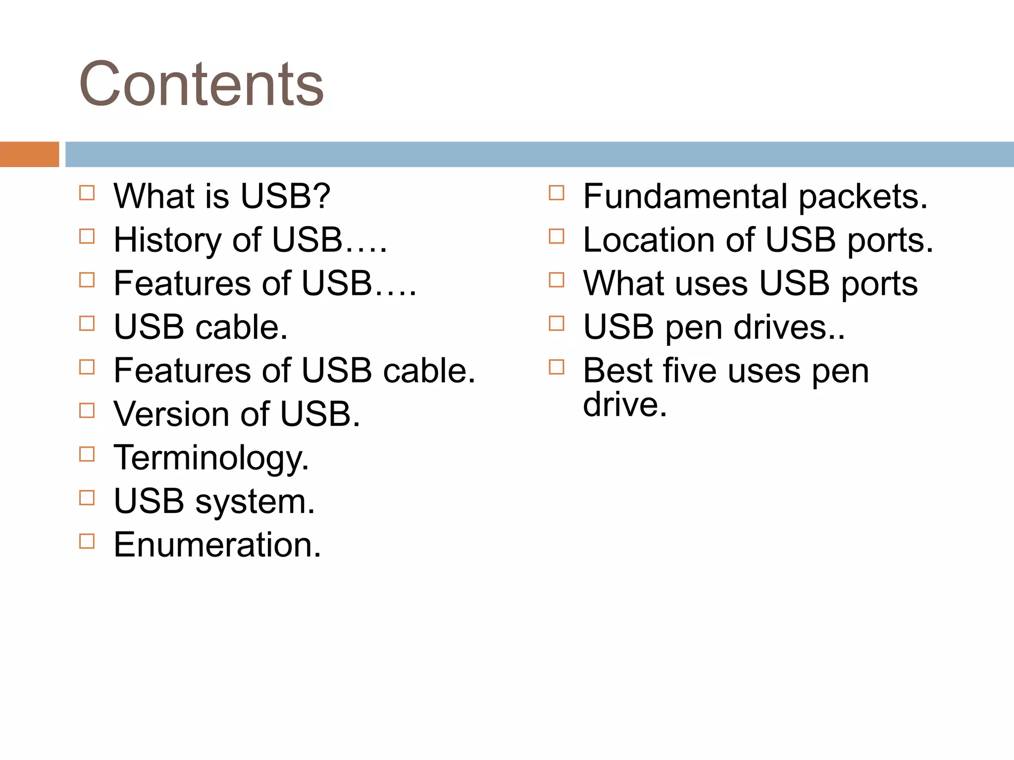 Contents
 What is USB?
 History of USB….
 Features of USB….
 USB cable.
 Features of USB cable.
 Version of USB.
 Terminology.
 USB system.
 Enumeration.
 Fundamental packets.
 Location of USB ports.
 What uses USB ports
 USB pen drives..
 Best five uses pen
drive.
 