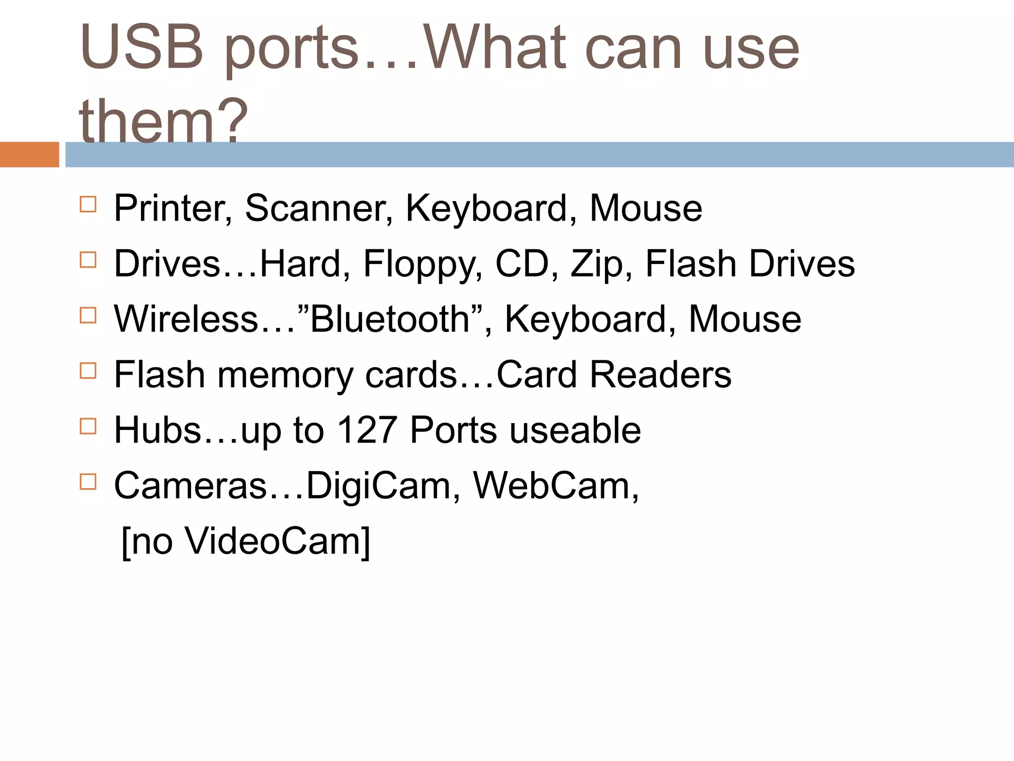 USB ports…What can use
them?
 Printer, Scanner, Keyboard, Mouse
 Drives…Hard, Floppy, CD, Zip, Flash Drives
 Wireless…”Bluetooth”, Keyboard, Mouse
 Flash memory cards…Card Readers
 Hubs…up to 127 Ports useable
 Cameras…DigiCam, WebCam,
[no VideoCam]
 