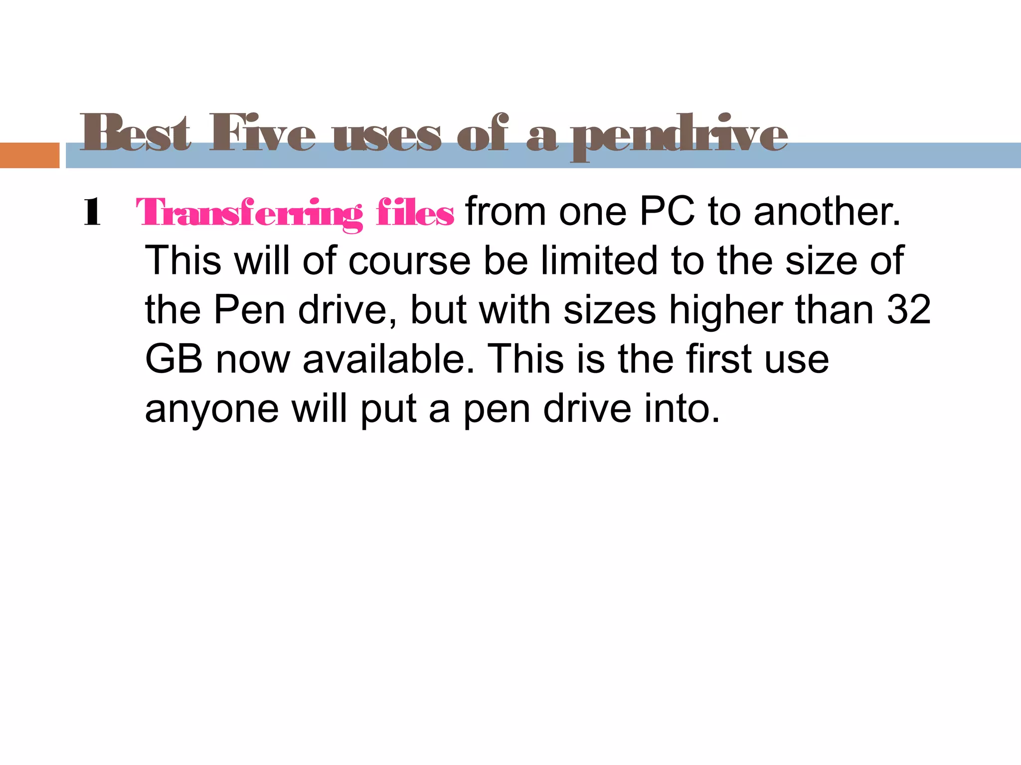 Best Five uses of a pendrive
1 Transferring files from one PC to another.
This will of course be limited to the size of
the Pen drive, but with sizes higher than 32
GB now available. This is the first use
anyone will put a pen drive into.
 