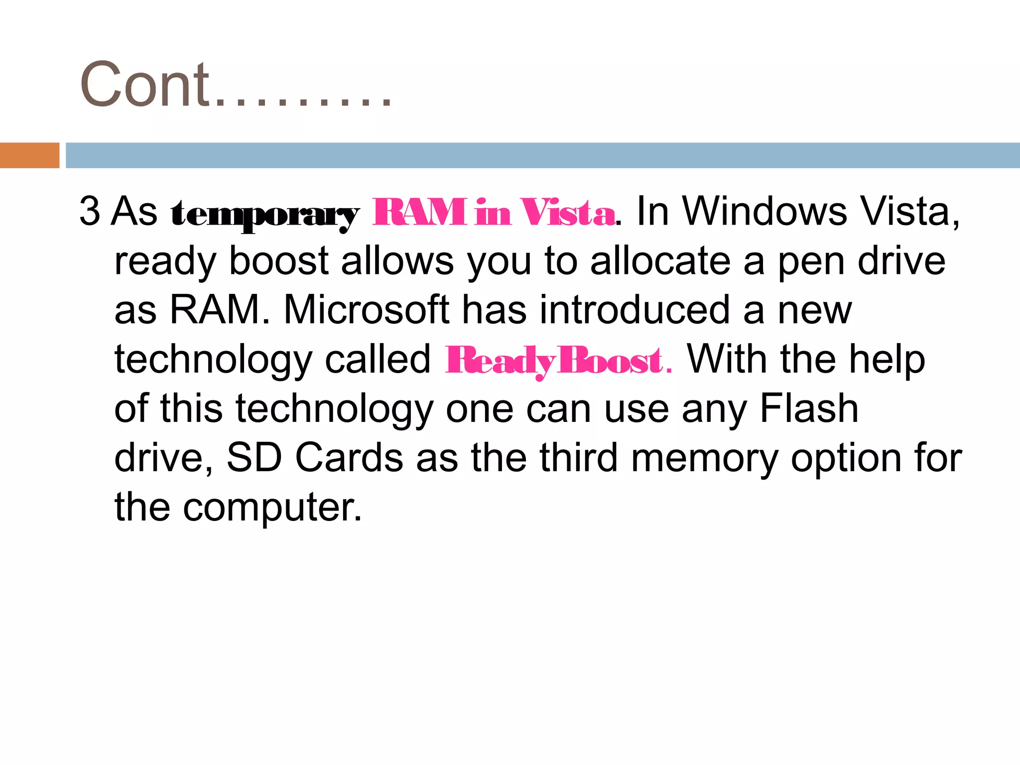 Cont………
3 As temporary RAMin Vista. In Windows Vista,
ready boost allows you to allocate a pen drive
as RAM. Microsoft has introduced a new
technology called ReadyBoost. With the help
of this technology one can use any Flash
drive, SD Cards as the third memory option for
the computer.
 