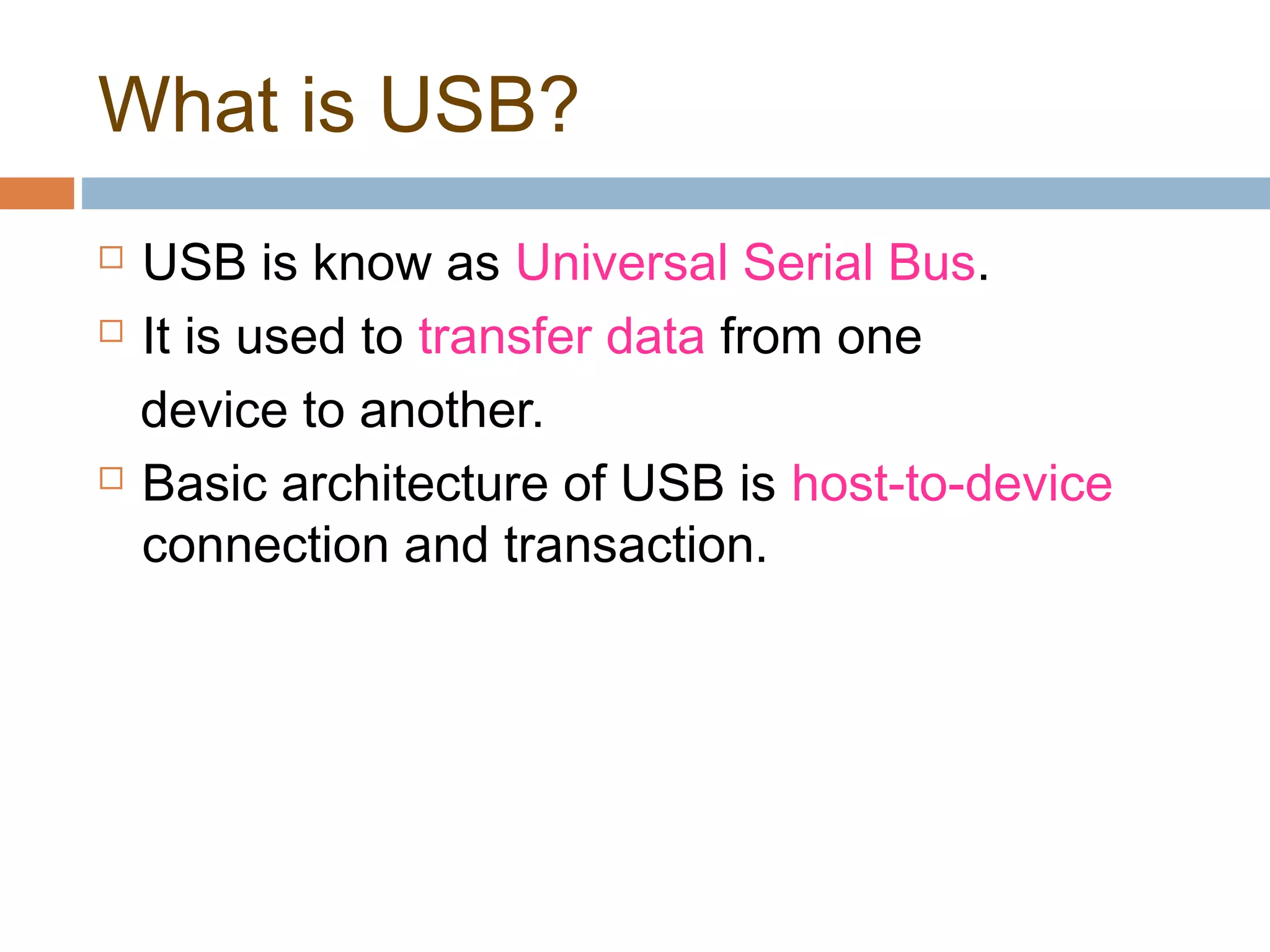What is USB?
 USB is know as Universal Serial Bus.
 It is used to transfer data from one
device to another.
 Basic architecture of USB is host-to-device
connection and transaction.
 