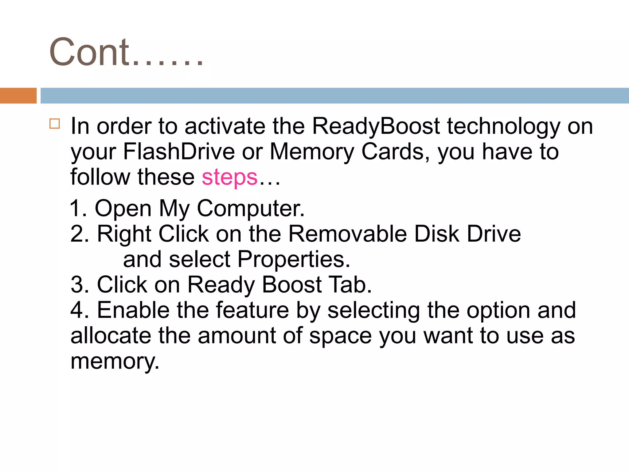 Cont……
 In order to activate the ReadyBoost technology on
your FlashDrive or Memory Cards, you have to
follow these steps…
1. Open My Computer.
2. Right Click on the Removable Disk Drive
and select Properties.
3. Click on Ready Boost Tab.
4. Enable the feature by selecting the option and
allocate the amount of space you want to use as
memory.
 