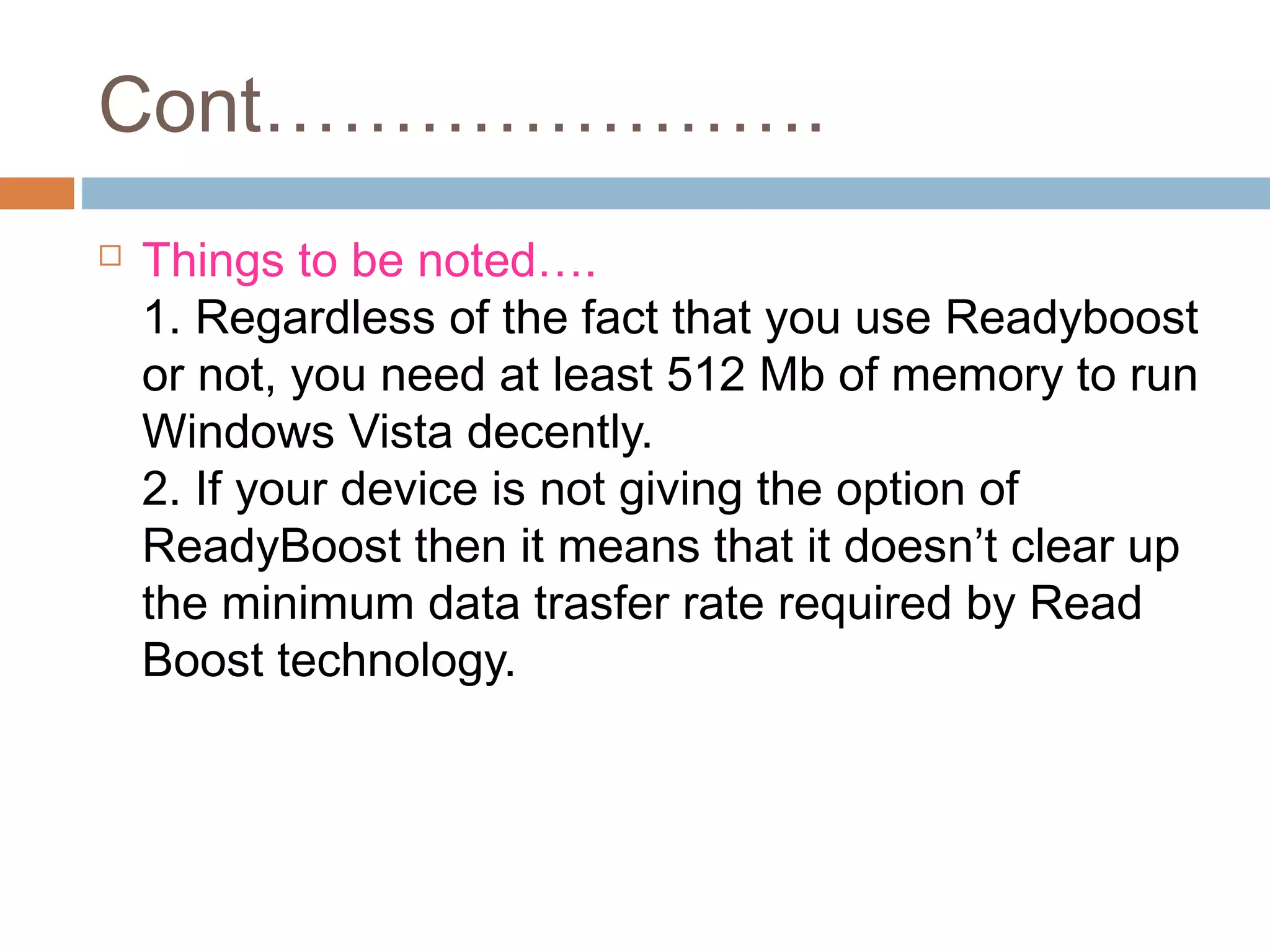 Cont………………….
 Things to be noted….
1. Regardless of the fact that you use Readyboost
or not, you need at least 512 Mb of memory to run
Windows Vista decently.
2. If your device is not giving the option of
ReadyBoost then it means that it doesn’t clear up
the minimum data trasfer rate required by Read
Boost technology.
 
