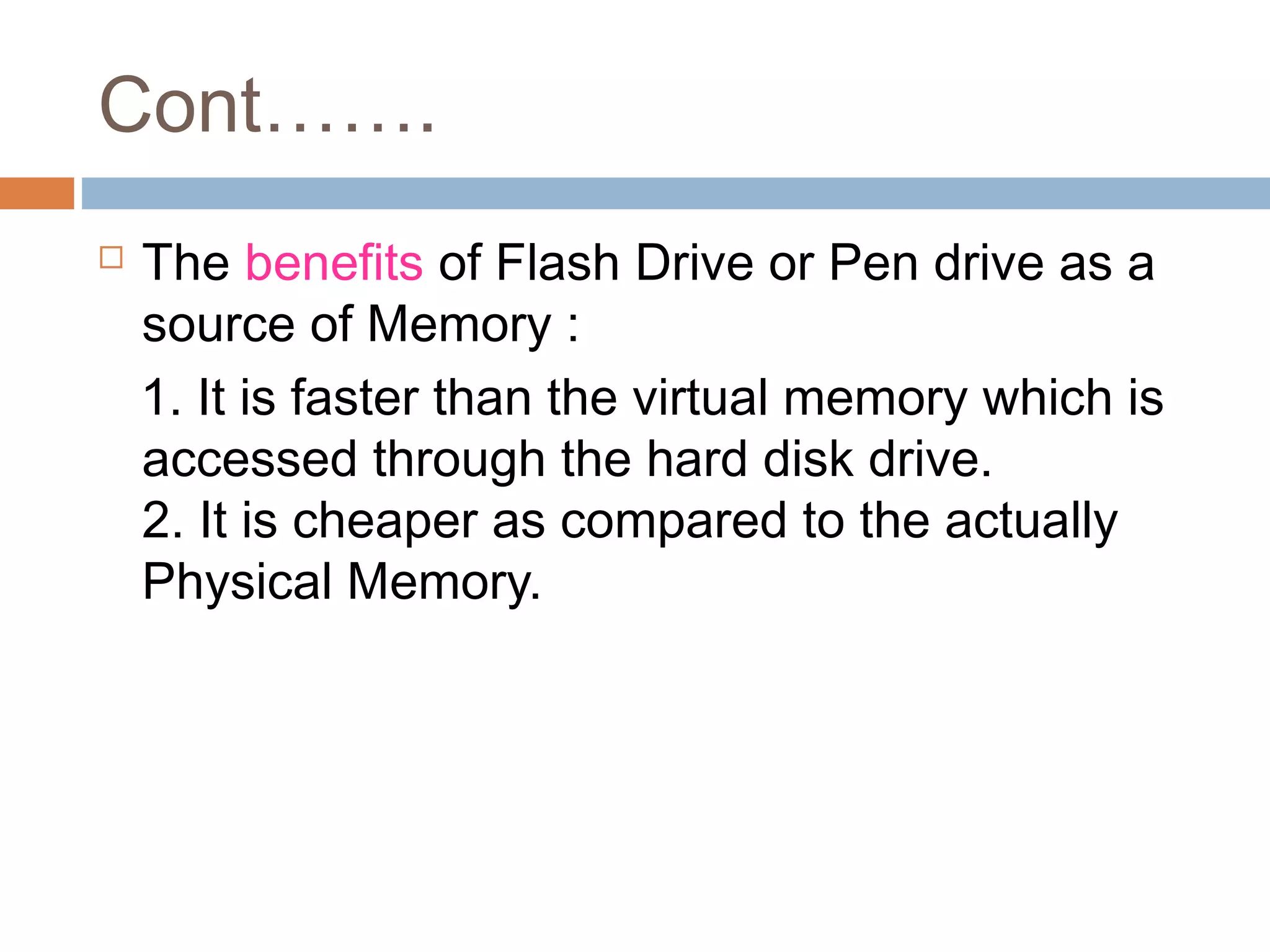 Cont…….
 The benefits of Flash Drive or Pen drive as a
source of Memory :
1. It is faster than the virtual memory which is
accessed through the hard disk drive.
2. It is cheaper as compared to the actually
Physical Memory.
 