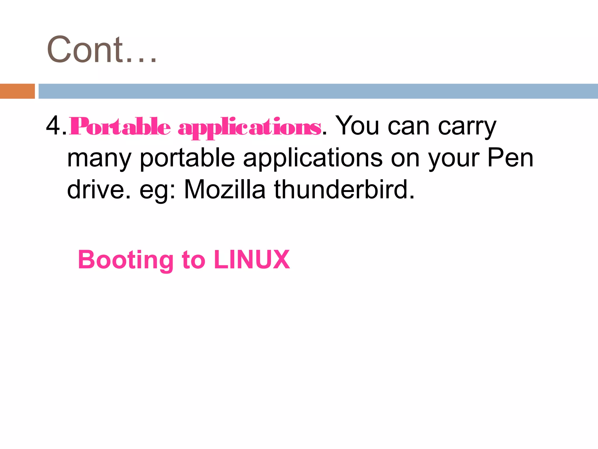 Cont…
4.Portable applications. You can carry
many portable applications on your Pen
drive. eg: Mozilla thunderbird.
5.Booting to LINUX
Installing a Linux distro to a pen drive
will allow for the use of the hard drive and
all the files on it.
 