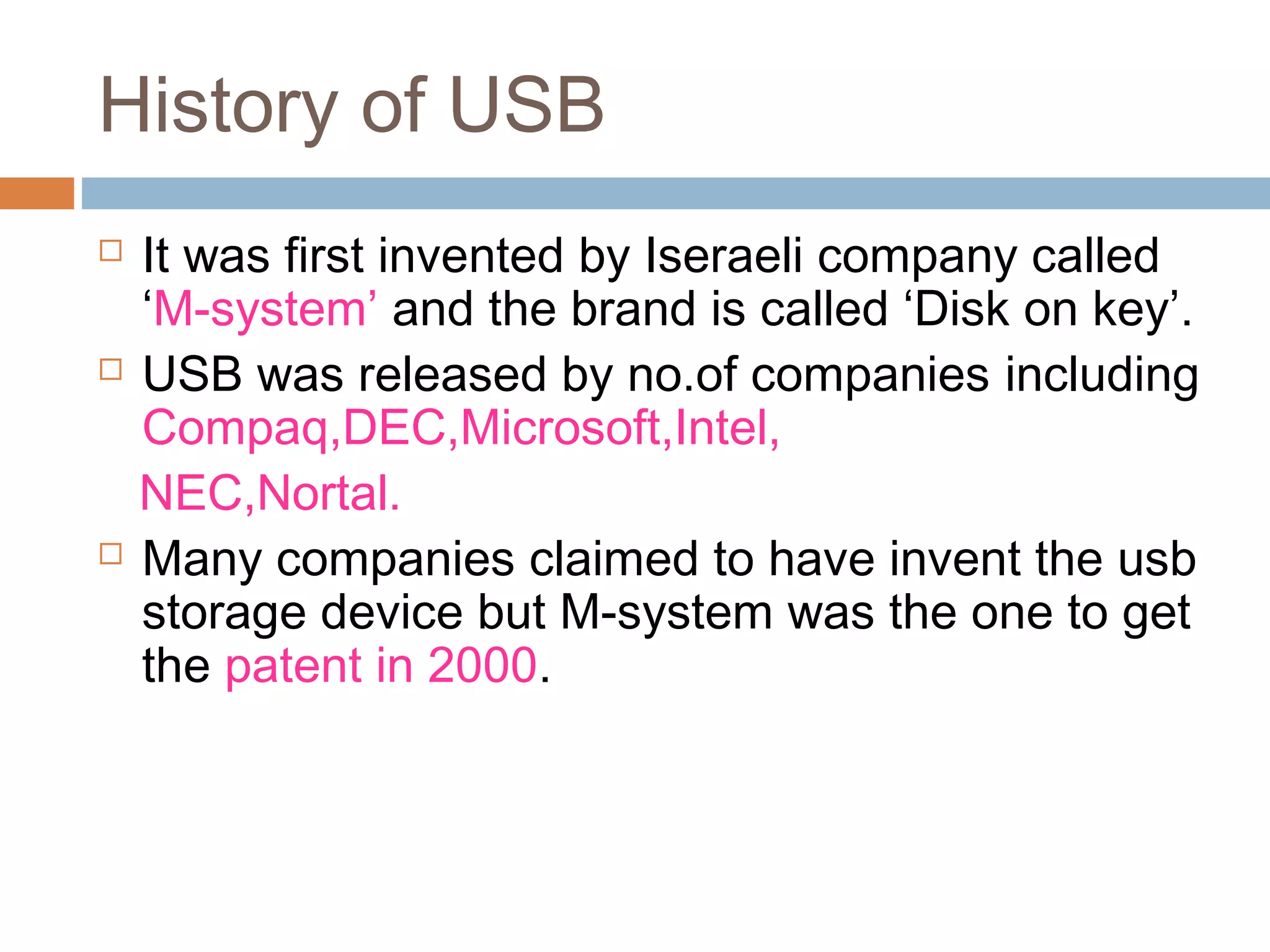 History of USB
 It was first invented by Iseraeli company called
‘M-system’ and the brand is called ‘Disk on key’.
 USB was released by no.of companies including
Compaq,DEC,Microsoft,Intel,
NEC,Nortal.
 Many companies claimed to have invent the usb
storage device but M-system was the one to get
the patent in 2000.
 