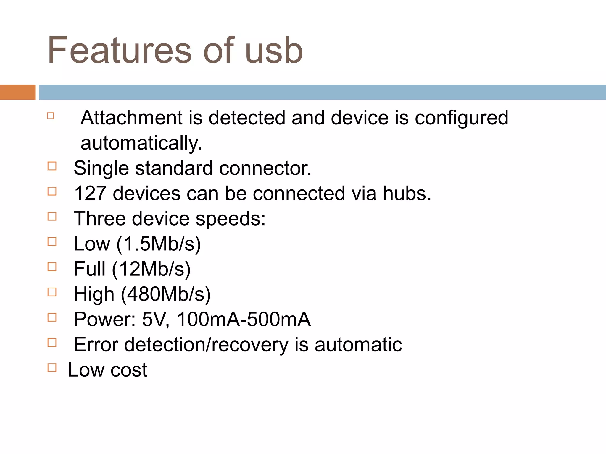 Features of usb

Attachment is detected and device is configured
automatically.
 Single standard connector.
 127 devices can be connected via hubs.
 Three device speeds:
 Low (1.5Mb/s)
 Full (12Mb/s)
 High (480Mb/s)
 Power: 5V, 100mA-500mA
 Error detection/recovery is automatic
 Low cost
 