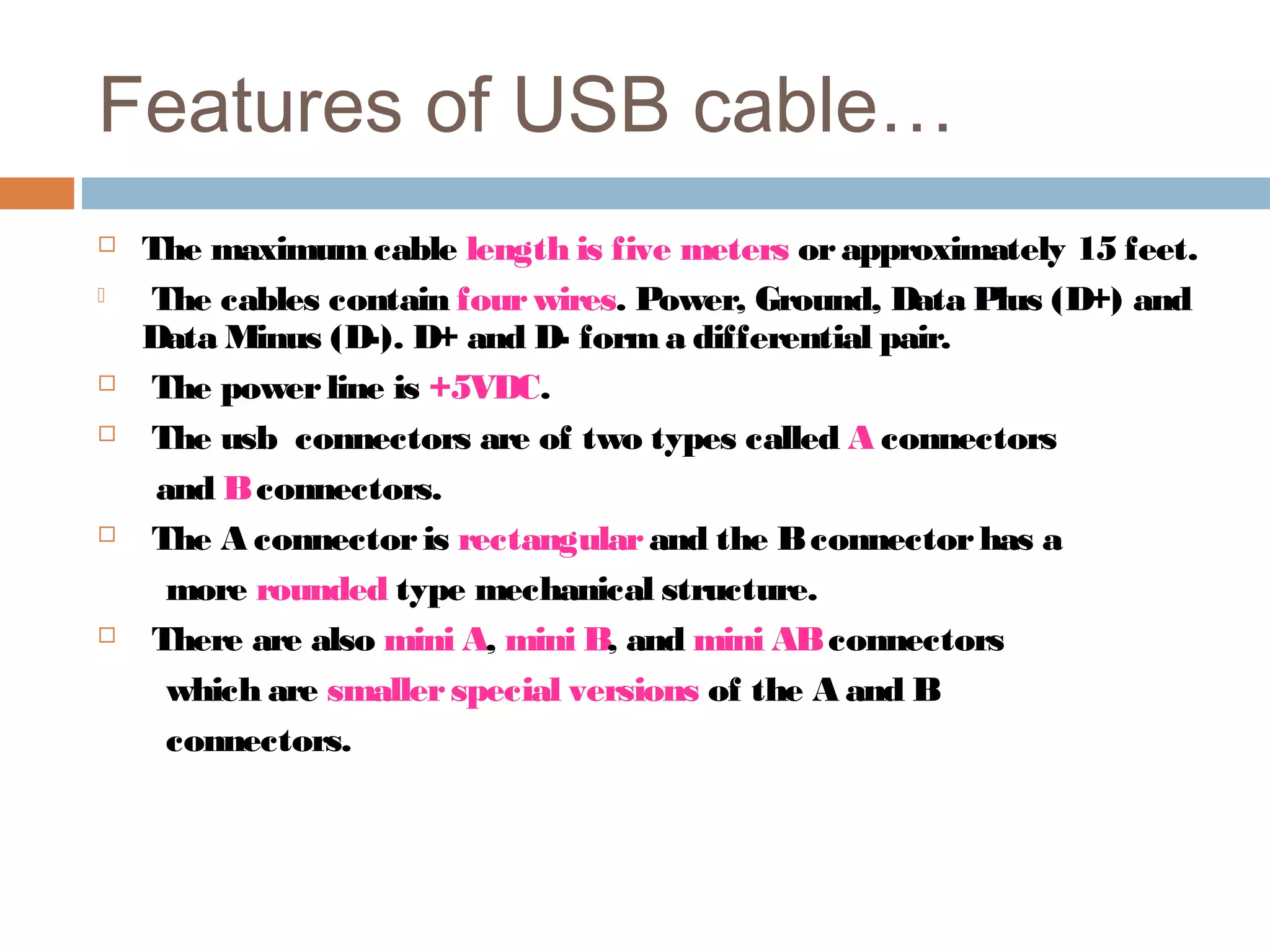 Features of USB cable…
 The maximum cable length is five meters orapproximately 15 feet.
 The cables contain fourwires. Power, Ground, Data Plus (D+) and
Data Minus (D-). D+ and D- forma differential pair.
 The powerline is +5VDC.
 The usb connectors are of two types called A connectors
and Bconnectors.
 The A connectoris rectangularand the Bconnectorhas a
more rounded type mechanical structure.
 There are also mini A, mini B, and mini ABconnectors
which are smallerspecial versions of the A and B
connectors.
 