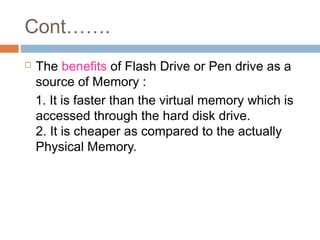 Cont…….
 The benefits of Flash Drive or Pen drive as a
source of Memory :
1. It is faster than the virtual memory which is
accessed through the hard disk drive.
2. It is cheaper as compared to the actually
Physical Memory.
 