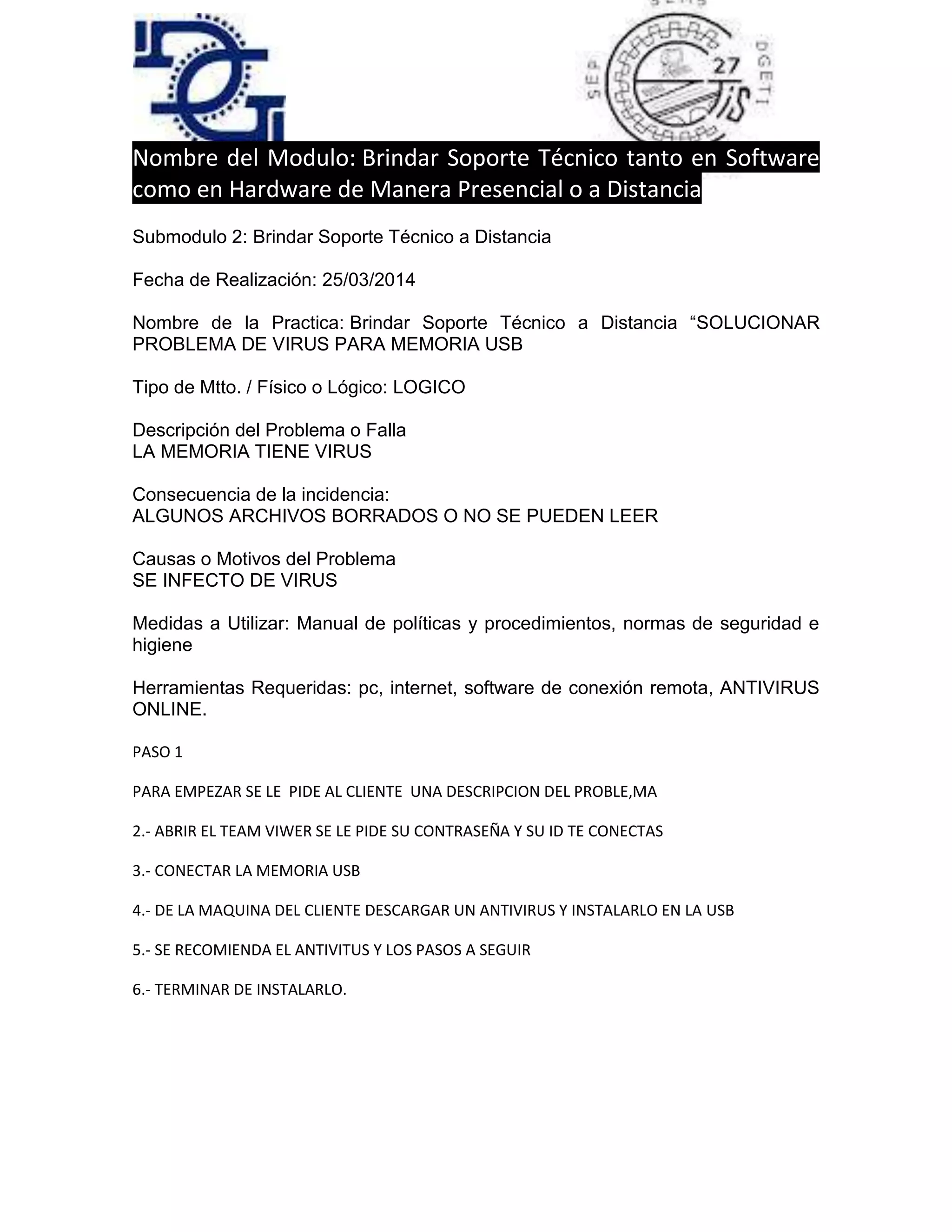 Nombre del Modulo: Brindar Soporte Técnico tanto en Software
como en Hardware de Manera Presencial o a Distancia
Submodulo 2: Brindar Soporte Técnico a Distancia
Fecha de Realización: 25/03/2014
Nombre de la Practica: Brindar Soporte Técnico a Distancia “SOLUCIONAR
PROBLEMA DE VIRUS PARA MEMORIA USB
Tipo de Mtto. / Físico o Lógico: LOGICO
Descripción del Problema o Falla
LA MEMORIA TIENE VIRUS
Consecuencia de la incidencia:
ALGUNOS ARCHIVOS BORRADOS O NO SE PUEDEN LEER
Causas o Motivos del Problema
SE INFECTO DE VIRUS
Medidas a Utilizar: Manual de políticas y procedimientos, normas de seguridad e
higiene
Herramientas Requeridas: pc, internet, software de conexión remota, ANTIVIRUS
ONLINE.
PASO 1
PARA EMPEZAR SE LE PIDE AL CLIENTE UNA DESCRIPCION DEL PROBLE,MA
2.- ABRIR EL TEAM VIWER SE LE PIDE SU CONTRASEÑA Y SU ID TE CONECTAS
3.- CONECTAR LA MEMORIA USB
4.- DE LA MAQUINA DEL CLIENTE DESCARGAR UN ANTIVIRUS Y INSTALARLO EN LA USB
5.- SE RECOMIENDA EL ANTIVITUS Y LOS PASOS A SEGUIR
6.- TERMINAR DE INSTALARLO.