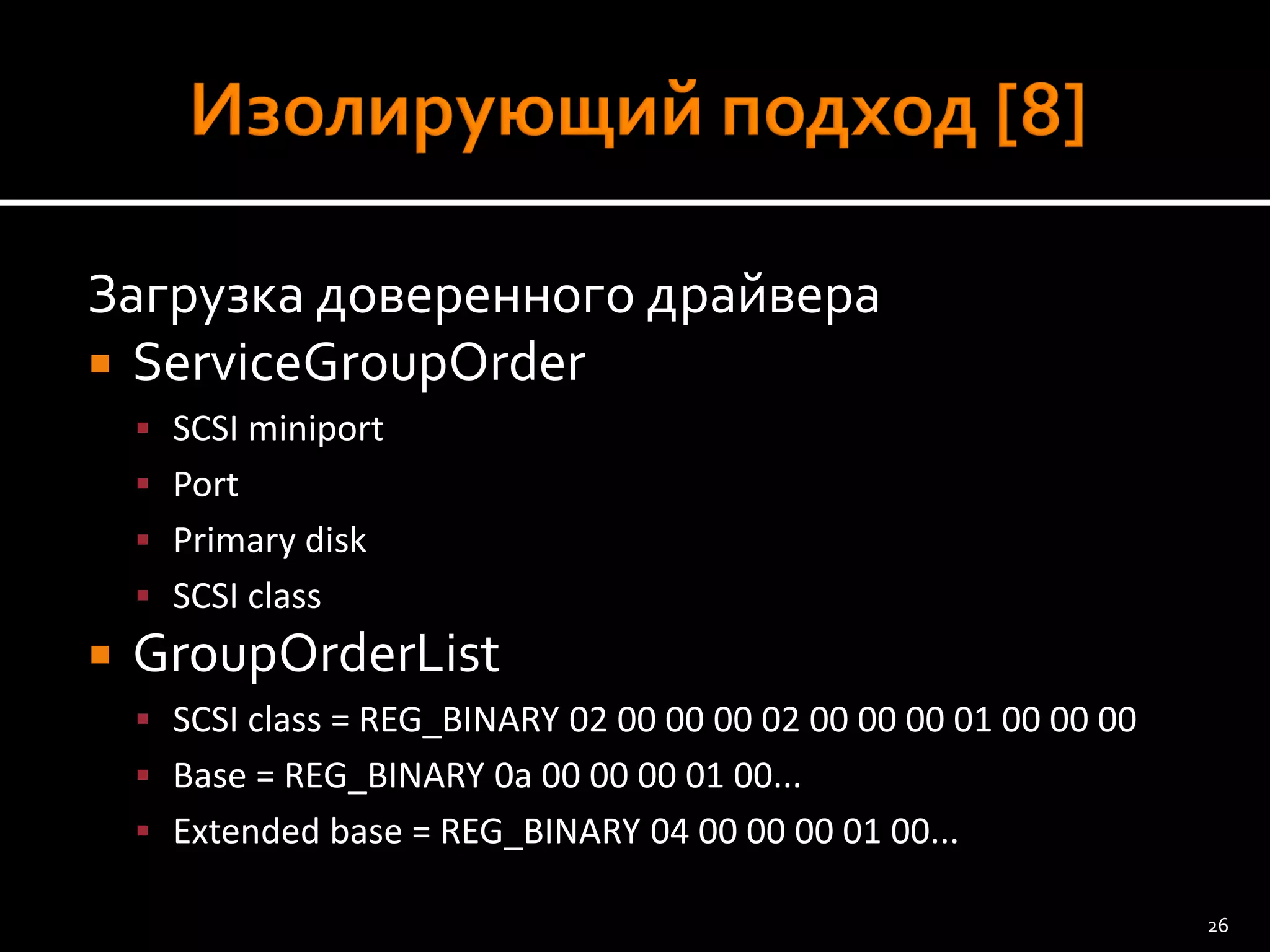 Загрузка доверенного драйвера 
ServiceGroupOrder 
SCSI miniport 
Port 
Primary disk 
SCSI class 
GroupOrderList 
SCSI class = REG_BINARY 02 00 00 00 02 00 00 00 01 00 00 00 
Base = REG_BINARY 0a 00 00 00 01 00... 
Extended base = REG_BINARY 04 00 00 00 01 00... 
26 
 