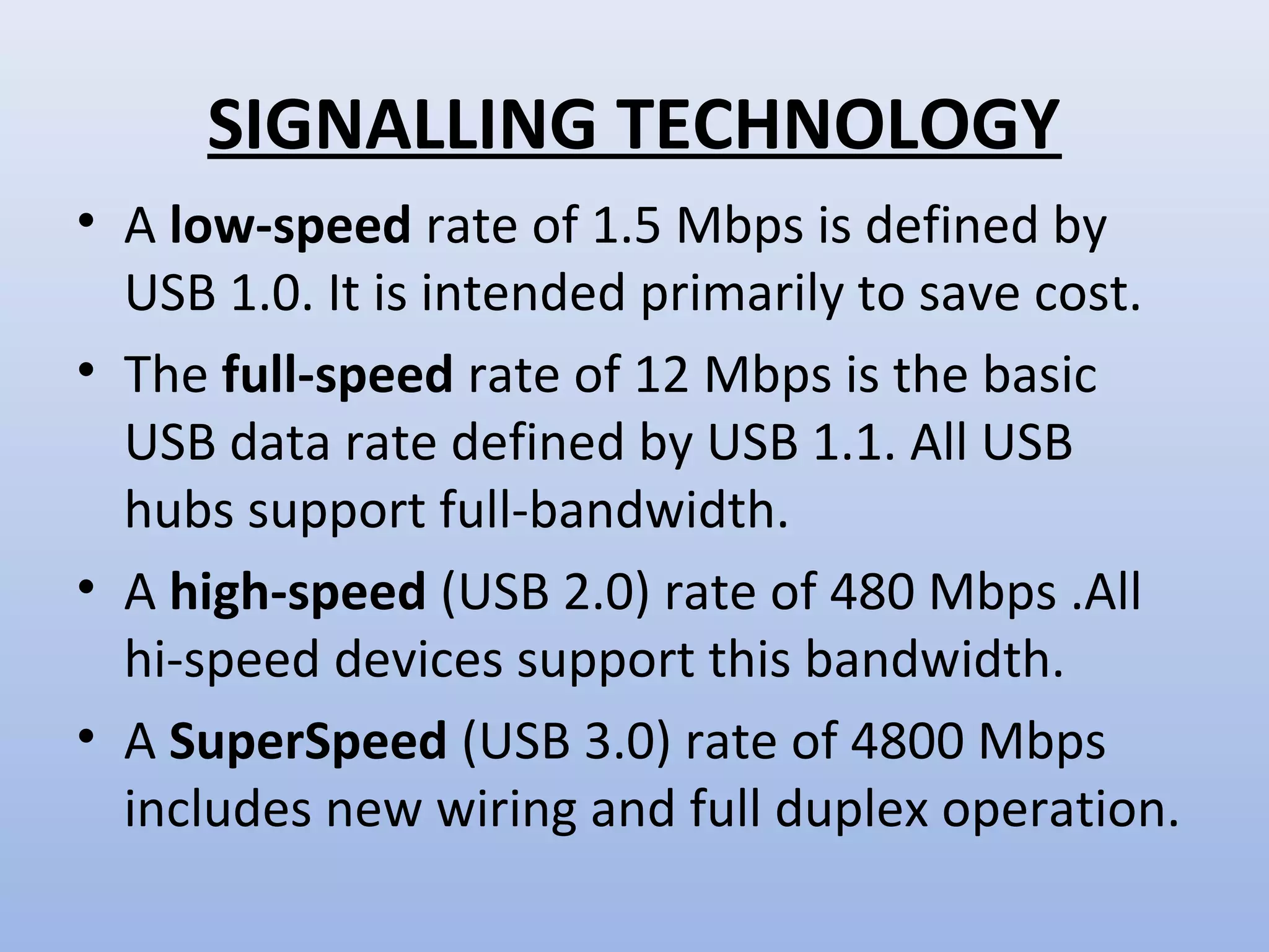 SIGNALLING TECHNOLOGY 
• A low-speed rate of 1.5 Mbps is defined by 
USB 1.0. It is intended primarily to save cost. 
• The full-speed rate of 12 Mbps is the basic 
USB data rate defined by USB 1.1. All USB 
hubs support full-bandwidth. 
• A high-speed (USB 2.0) rate of 480 Mbps .All 
hi-speed devices support this bandwidth. 
• A SuperSpeed (USB 3.0) rate of 4800 Mbps 
includes new wiring and full duplex operation. 
 