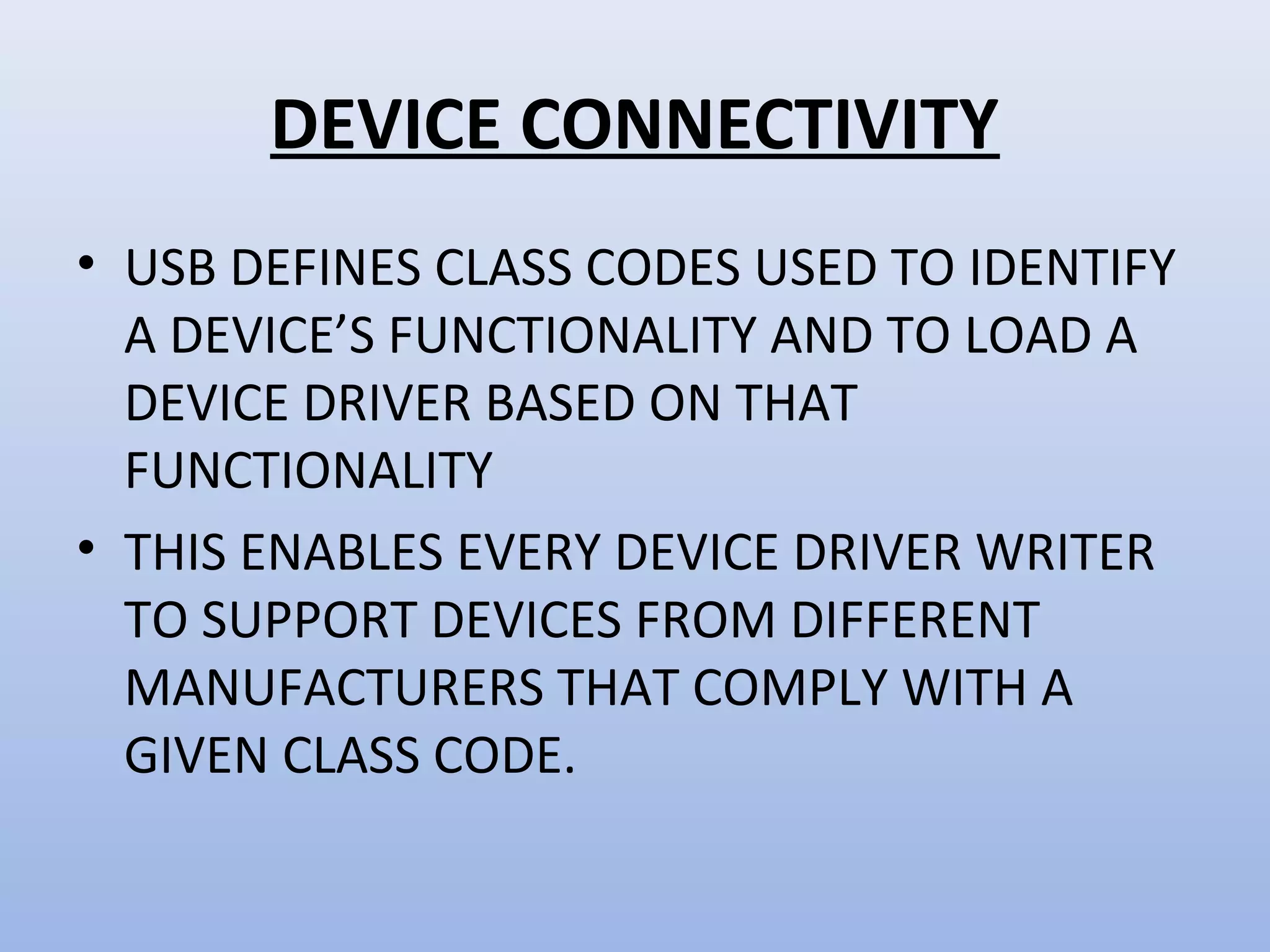 DEVICE CONNECTIVITY 
• USB DEFINES CLASS CODES USED TO IDENTIFY 
A DEVICE’S FUNCTIONALITY AND TO LOAD A 
DEVICE DRIVER BASED ON THAT 
FUNCTIONALITY 
• THIS ENABLES EVERY DEVICE DRIVER WRITER 
TO SUPPORT DEVICES FROM DIFFERENT 
MANUFACTURERS THAT COMPLY WITH A 
GIVEN CLASS CODE. 
 
