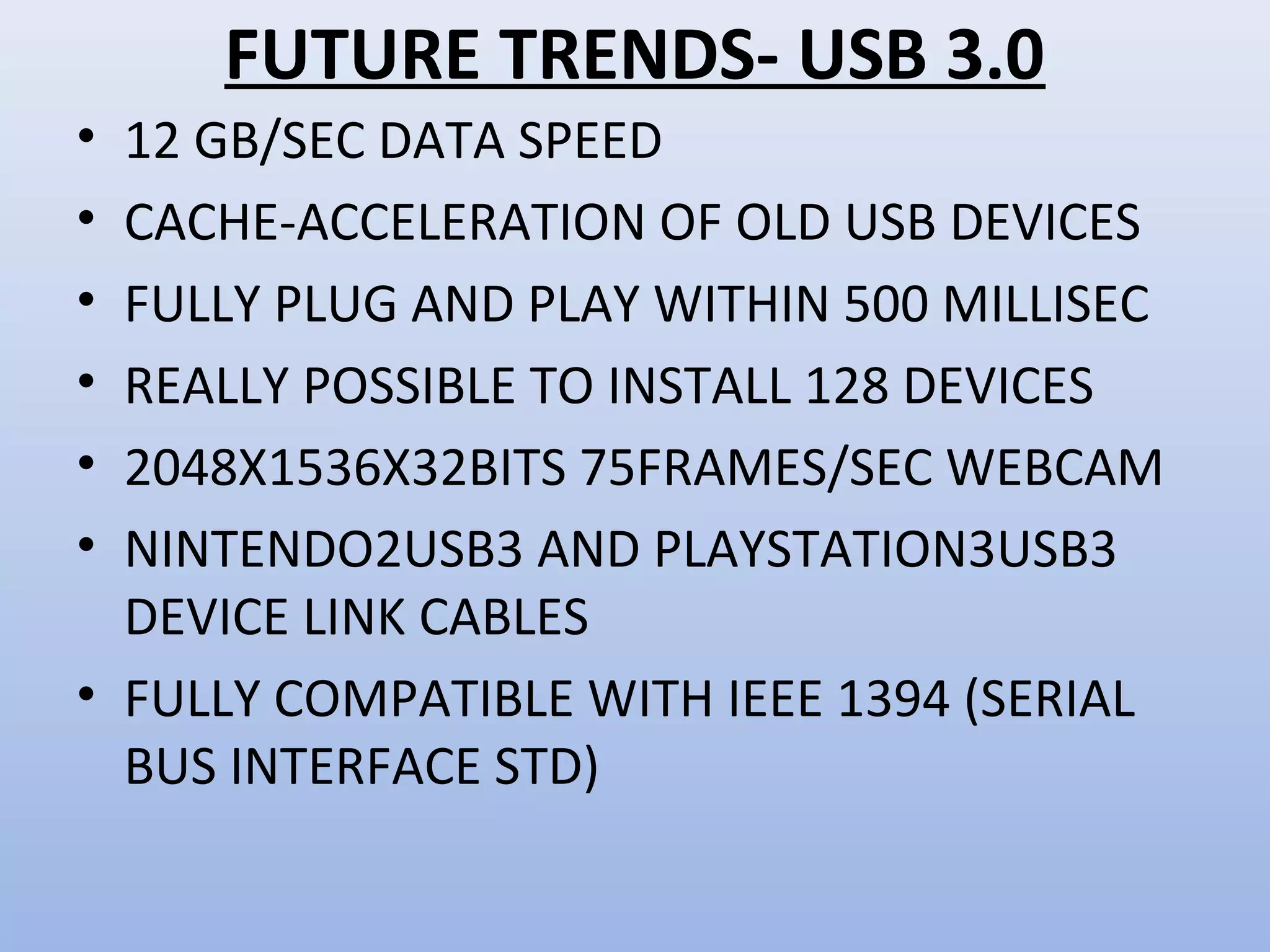 FUTURE TRENDS- USB 3.0 
• 12 GB/SEC DATA SPEED 
• CACHE-ACCELERATION OF OLD USB DEVICES 
• FULLY PLUG AND PLAY WITHIN 500 MILLISEC 
• REALLY POSSIBLE TO INSTALL 128 DEVICES 
• 2048X1536X32BITS 75FRAMES/SEC WEBCAM 
• NINTENDO2USB3 AND PLAYSTATION3USB3 
DEVICE LINK CABLES 
• FULLY COMPATIBLE WITH IEEE 1394 (SERIAL 
BUS INTERFACE STD) 
