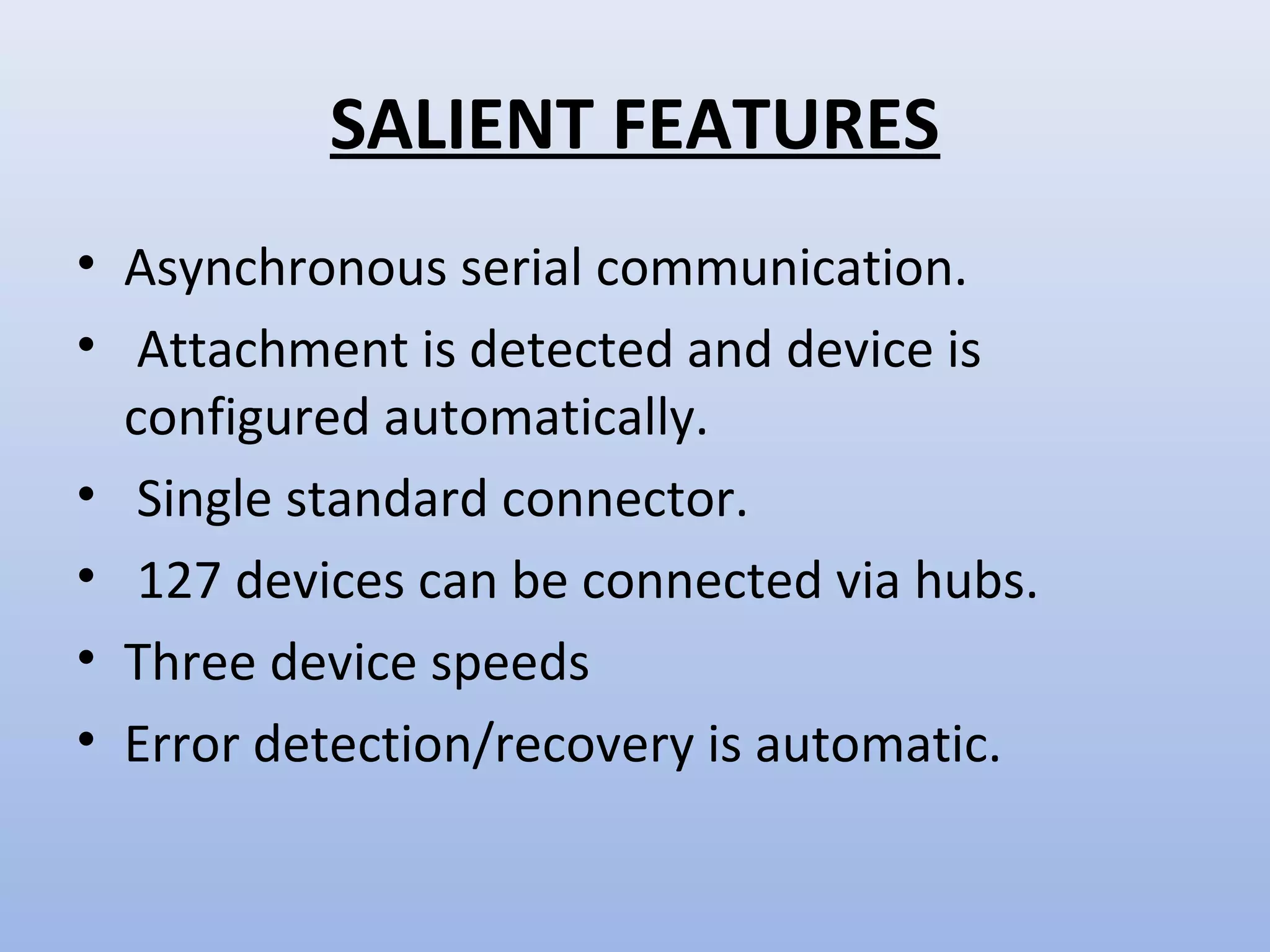 SALIENT FEATURES 
• Asynchronous serial communication. 
• Attachment is detected and device is 
configured automatically. 
• Single standard connector. 
• 127 devices can be connected via hubs. 
• Three device speeds 
• Error detection/recovery is automatic. 
 