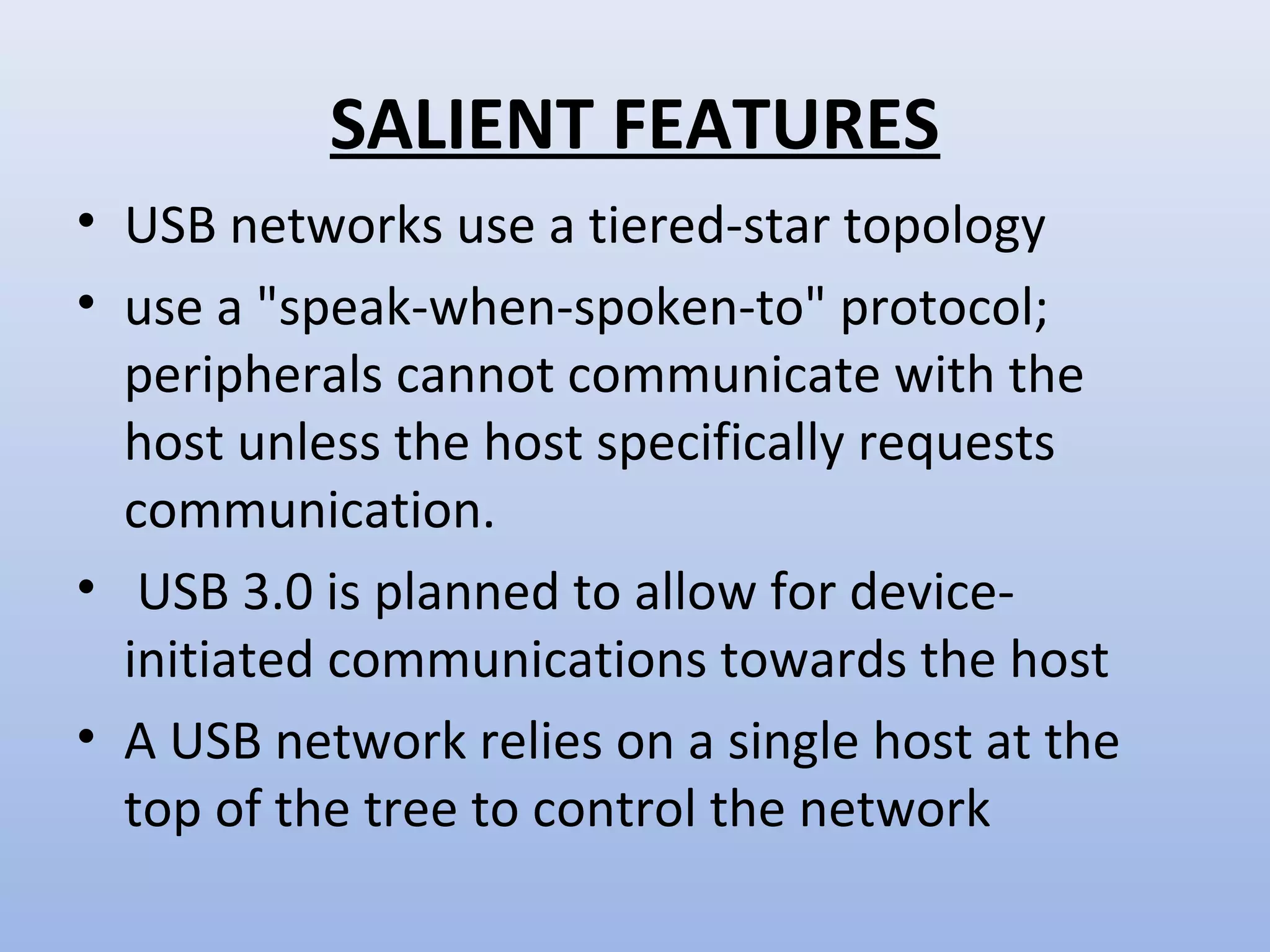 SALIENT FEATURES 
• USB networks use a tiered-star topology 
• use a "speak-when-spoken-to" protocol; 
peripherals cannot communicate with the 
host unless the host specifically requests 
communication. 
• USB 3.0 is planned to allow for device-initiated 
communications towards the host 
• A USB network relies on a single host at the 
top of the tree to control the network 
 