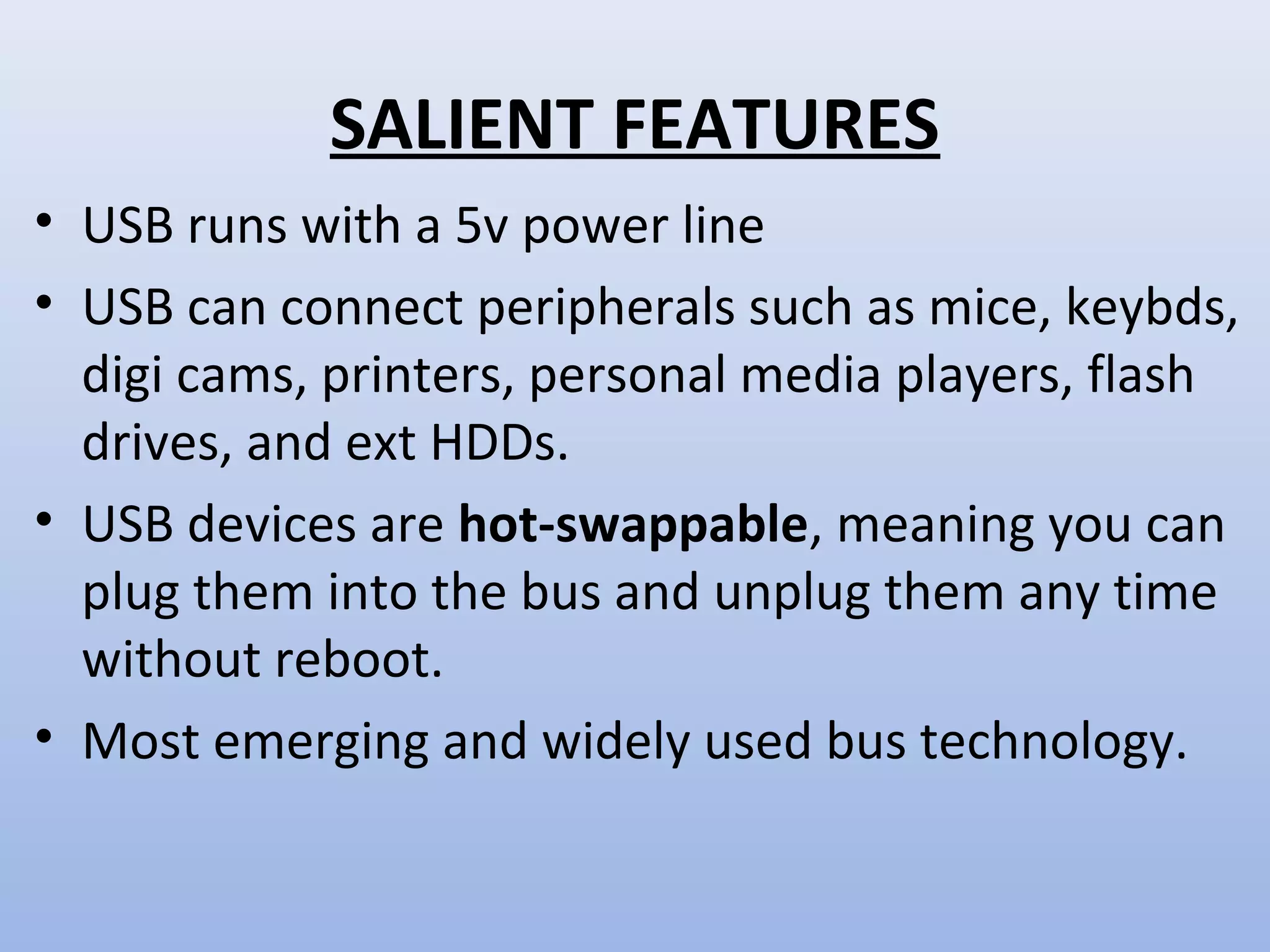 SALIENT FEATURES 
• USB runs with a 5v power line 
• USB can connect peripherals such as mice, keybds, 
digi cams, printers, personal media players, flash 
drives, and ext HDDs. 
• USB devices are hot-swappable, meaning you can 
plug them into the bus and unplug them any time 
without reboot. 
• Most emerging and widely used bus technology. 
 