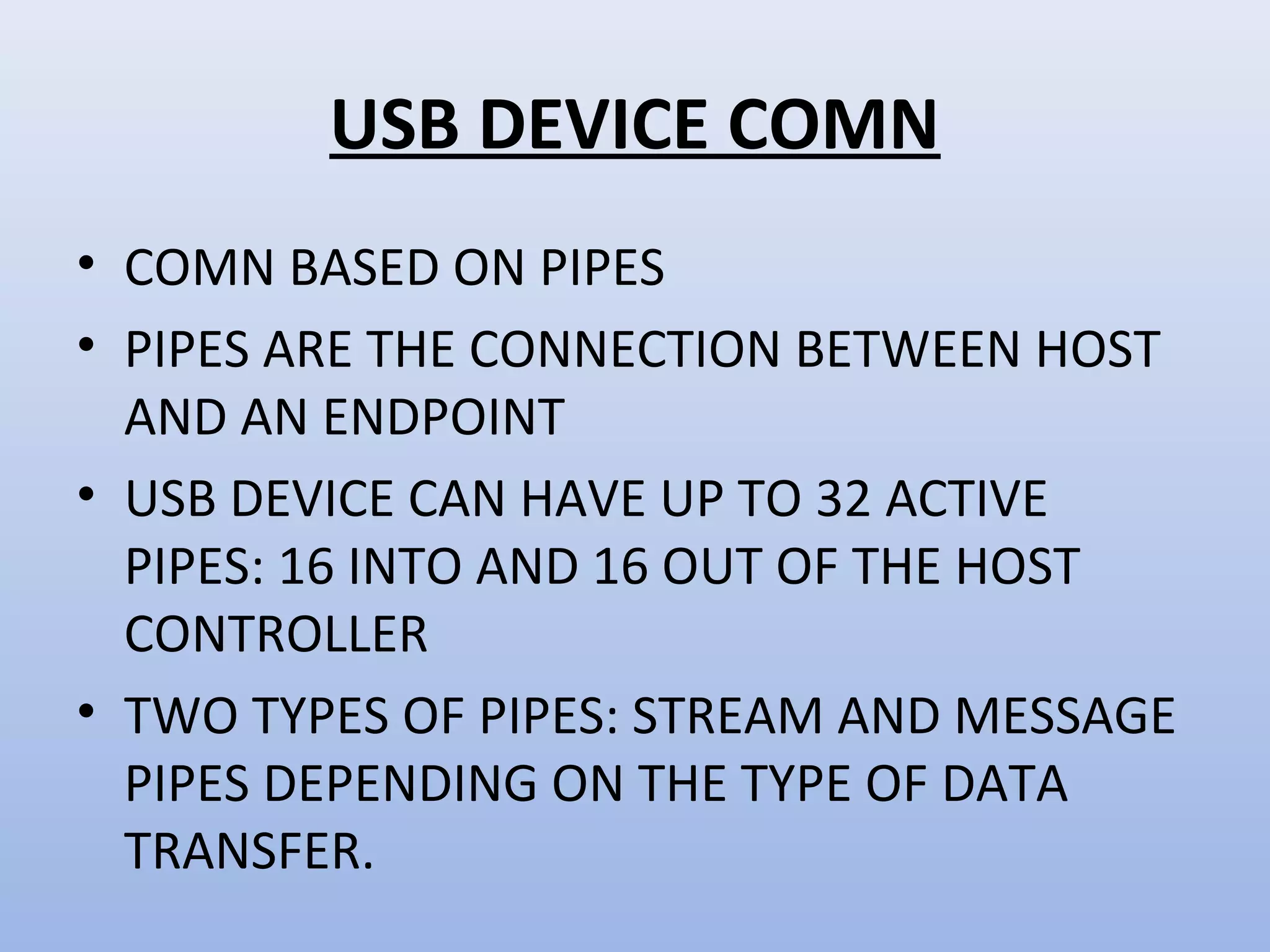 USB DEVICE COMN 
• COMN BASED ON PIPES 
• PIPES ARE THE CONNECTION BETWEEN HOST 
AND AN ENDPOINT 
• USB DEVICE CAN HAVE UP TO 32 ACTIVE 
PIPES: 16 INTO AND 16 OUT OF THE HOST 
CONTROLLER 
• TWO TYPES OF PIPES: STREAM AND MESSAGE 
PIPES DEPENDING ON THE TYPE OF DATA 
TRANSFER. 
 