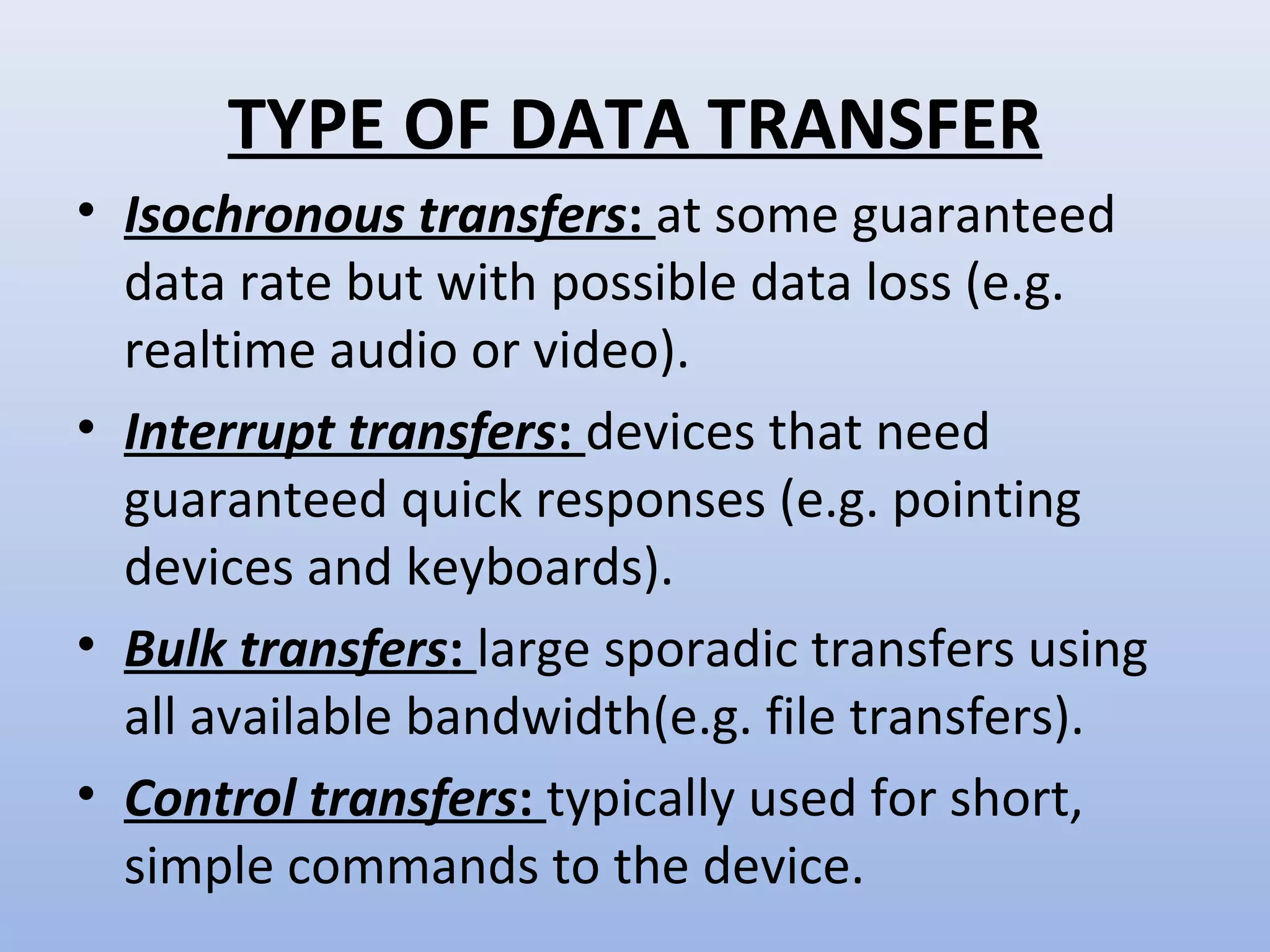 TYPE OF DATA TRANSFER 
• Isochronous transfers: at some guaranteed 
data rate but with possible data loss (e.g. 
realtime audio or video). 
• Interrupt transfers: devices that need 
guaranteed quick responses (e.g. pointing 
devices and keyboards). 
• Bulk transfers: large sporadic transfers using 
all available bandwidth(e.g. file transfers). 
• Control transfers: typically used for short, 
simple commands to the device. 
 