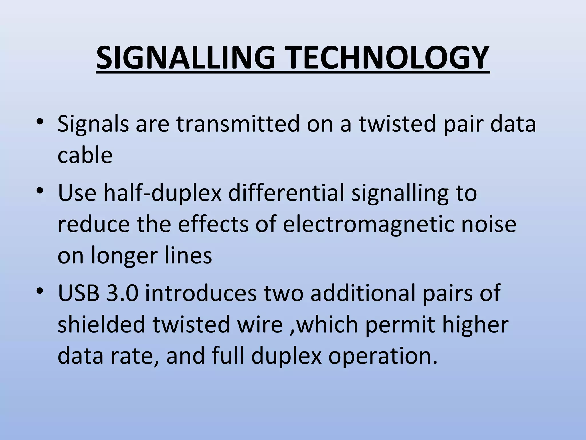 SIGNALLING TECHNOLOGY 
• Signals are transmitted on a twisted pair data 
cable 
• Use half-duplex differential signalling to 
reduce the effects of electromagnetic noise 
on longer lines 
• USB 3.0 introduces two additional pairs of 
shielded twisted wire ,which permit higher 
data rate, and full duplex operation. 
 