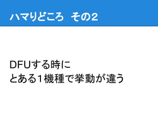ハマりどころ　その２
DFUする時に
とある１機種で挙動が違う
 