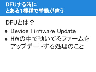 DFUする時に
とある１機種で挙動が違う
DFUとは？
● Device Firmware Update
● HWの中で動いてるファームを
アップデートする処理のこと
 