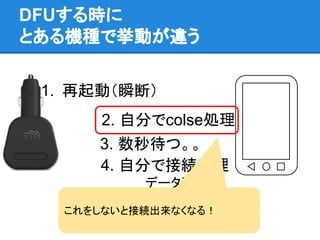 DFUする時に
とある機種で挙動が違う
1. 再起動（瞬断）
2. 自分でcolse処理
4. 自分で接続処理
　　　　　データ送信
3. 数秒待つ。。
これをしないと接続出来なくなる！
 
