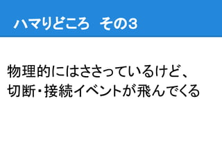 ハマりどころ　その３
物理的にはささっているけど、
切断・接続イベントが飛んでくる
 