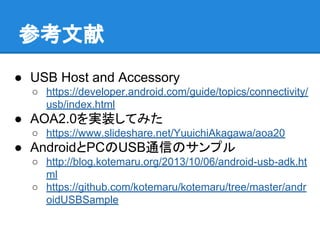 参考文献
● USB Host and Accessory
○ https://developer.android.com/guide/topics/connectivity/
usb/index.html
● AOA2.0を実装してみた
○ https://www.slideshare.net/YuuichiAkagawa/aoa20
● AndroidとPCのUSB通信のサンプル
○ http://blog.kotemaru.org/2013/10/06/android-usb-adk.ht
ml
○ https://github.com/kotemaru/kotemaru/tree/master/andr
oidUSBSample
 