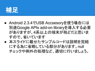 ● Android 2.3.4でUSB Accsesoryを使う場合には
別途Google APIs add-on libraryを導入する必要
がありますが、4系以上の端末が殆どだと思いま
すので、省いています
● 本スライドに載せたサンプルコードは説明を完結
にする為に省略している部分があります。null
チェックや例外の処理など、適切に行いましょう。
補足
 