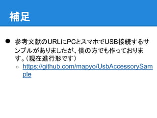● 参考文献のURLにPCとスマホでUSB接続するサ
ンプルがありましたが、僕の方でも作っておりま
す。（現在進行形です）
○ https://github.com/mapyo/UsbAccessorySam
ple
補足
 