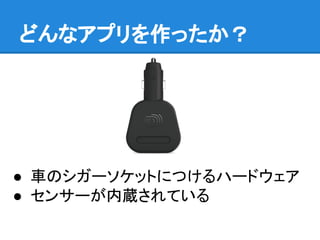 どんなアプリを作ったか？
● 車のシガーソケットにつけるハードウェア
● センサーが内蔵されている
 