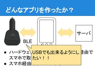 どんなアプリを作ったか？
● ハードウェアのセンサの情報をBLE経由で
スマホで取得
● スマホ経由でサーバにアップ
サーバ
BLE
USBでも出来るようにし
たい！！
 