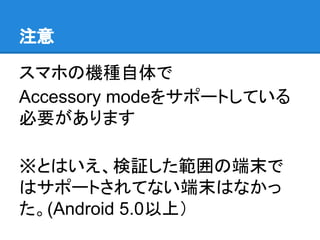 注意
スマホの機種自体で
Accessory modeをサポートしている
必要があります
※とはいえ、検証した範囲の端末で
はサポートされてない端末はなかっ
た。(Android 5.0以上）
 