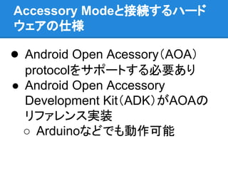 Accessory Modeと接続するハード
ウェアの仕様
● Android Open Acessory（AOA）
protocolをサポートする必要あり
● Android Open Accessory
Development Kit（ADK）がAOAの
リファレンス実装
○ Arduinoなどでも動作可能
 