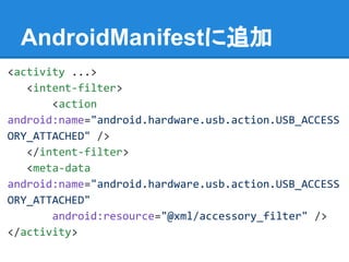AndroidManifestに追加
<activity ...>
<intent-filter>
<action
android:name="android.hardware.usb.action.USB_ACCESS
ORY_ATTACHED" />
</intent-filter>
<meta-data
android:name="android.hardware.usb.action.USB_ACCESS
ORY_ATTACHED"
android:resource="@xml/accessory_filter" />
</activity>
 