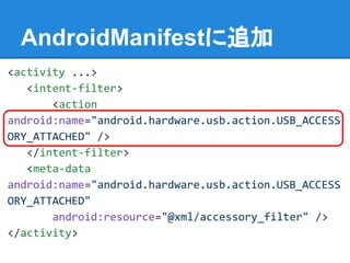 AndroidManifestに追加
<activity ...>
<intent-filter>
<action
android:name="android.hardware.usb.action.USB_ACCESS
ORY_ATTACHED" />
</intent-filter>
<meta-data
android:name="android.hardware.usb.action.USB_ACCESS
ORY_ATTACHED"
android:resource="@xml/accessory_filter" />
</activity>
 
