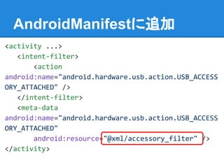 AndroidManifestに追加
<activity ...>
<intent-filter>
<action
android:name="android.hardware.usb.action.USB_ACCESS
ORY_ATTACHED" />
</intent-filter>
<meta-data
android:name="android.hardware.usb.action.USB_ACCESS
ORY_ATTACHED"
android:resource="@xml/accessory_filter" />
</activity>
 