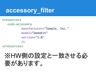 accessory_filter
<resources>
<usb-accessory
manufacturer="Sample, Inc."
model="DemoKit"
version="1.0"
/>
</resources>
※HW側の設定と一致させる必
要があります。
 