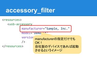 accessory_filter
<resources>
<usb-accessory
manufacturer="Sample, Inc."
model="DemoKit"
version="1.0"
/>
</resources>
manufacturerの指定だけでも
OK！
自社製のデバイスであれば起動
させるというイメージ
 