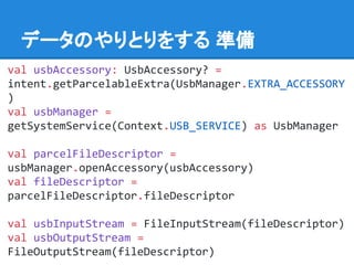 データのやりとりをする 準備
val usbAccessory: UsbAccessory? =
intent.getParcelableExtra(UsbManager.EXTRA_ACCESSORY
)
val usbManager =
getSystemService(Context.USB_SERVICE) as UsbManager
val parcelFileDescriptor =
usbManager.openAccessory(usbAccessory)
val fileDescriptor =
parcelFileDescriptor.fileDescriptor
val usbInputStream = FileInputStream(fileDescriptor)
val usbOutputStream =
FileOutputStream(fileDescriptor)
 