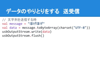 データのやりとりをする　送受信
// 文字列を送信する時
val message = "ほげほげ"
val data = message.toByteArray(charset("UTF-8"))
usbOutputStream.write(data)
usbOutputStream.flush()
 