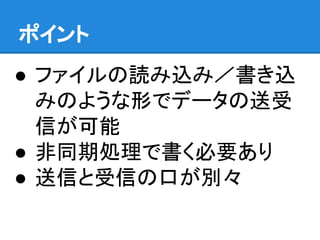 ポイント
● ファイルの読み込み／書き込
みのような形でデータの送受
信が可能
● 非同期処理で書く必要あり
● 送信と受信の口が別々
 