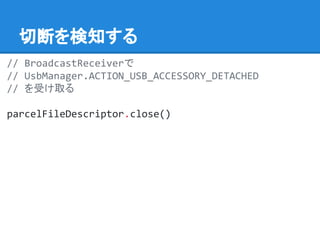 切断を検知する
// BroadcastReceiverで
// UsbManager.ACTION_USB_ACCESSORY_DETACHED
// を受け取る
parcelFileDescriptor.close()
 