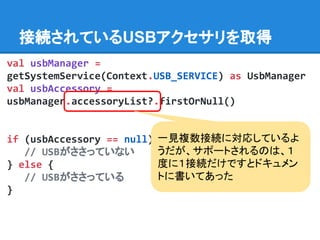 接続されているUSBアクセサリを取得
val usbManager =
getSystemService(Context.USB_SERVICE) as UsbManager
val usbAccessory =
usbManager.accessoryList?.firstOrNull()
if (usbAccessory == null) {
// USBがささっていない
} else {
// USBがささっている
}
一見複数接続に対応しているよ
うだが、サポートされるのは、１
度に１接続だけですとドキュメン
トに書いてあった
 