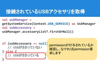val usbManager =
getSystemService(Context.USB_SERVICE) as UsbManager
val usbAccessory =
usbManager.accessoryList?.firstOrNull()
if (usbAccessory == null) {
// USBがささっていない
} else {
// USBがささっている
}
接続されているUSBアクセサリを取得
permissionが付与されているか
確認し、なければpermission要
求します
 