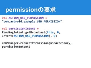 permissionの要求
val ACTION_USB_PERMISSION =
"com.android.example.USB_PERMISSION"
val permissionIntent =
PendingIntent.getBroadcast(this, 0,
Intent(ACTION_USB_PERMISSION), 0)
usbManager.requestPermission(usbAccessory,
permissionIntent)
 